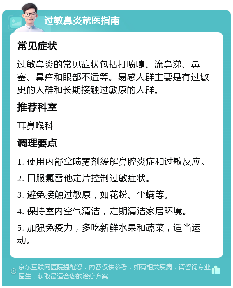 过敏鼻炎就医指南 常见症状 过敏鼻炎的常见症状包括打喷嚏、流鼻涕、鼻塞、鼻痒和眼部不适等。易感人群主要是有过敏史的人群和长期接触过敏原的人群。 推荐科室 耳鼻喉科 调理要点 1. 使用内舒拿喷雾剂缓解鼻腔炎症和过敏反应。 2. 口服氯雷他定片控制过敏症状。 3. 避免接触过敏原，如花粉、尘螨等。 4. 保持室内空气清洁，定期清洁家居环境。 5. 加强免疫力，多吃新鲜水果和蔬菜，适当运动。