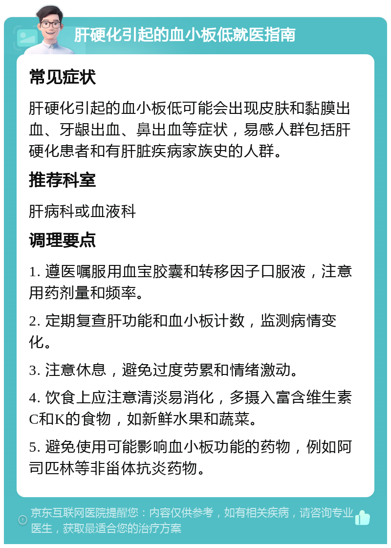 肝硬化引起的血小板低就医指南 常见症状 肝硬化引起的血小板低可能会出现皮肤和黏膜出血、牙龈出血、鼻出血等症状，易感人群包括肝硬化患者和有肝脏疾病家族史的人群。 推荐科室 肝病科或血液科 调理要点 1. 遵医嘱服用血宝胶囊和转移因子口服液，注意用药剂量和频率。 2. 定期复查肝功能和血小板计数，监测病情变化。 3. 注意休息，避免过度劳累和情绪激动。 4. 饮食上应注意清淡易消化，多摄入富含维生素C和K的食物，如新鲜水果和蔬菜。 5. 避免使用可能影响血小板功能的药物，例如阿司匹林等非甾体抗炎药物。