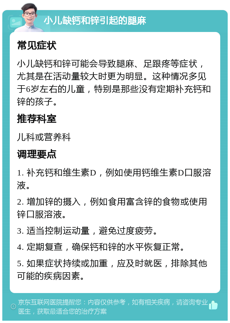 小儿缺钙和锌引起的腿麻 常见症状 小儿缺钙和锌可能会导致腿麻、足跟疼等症状，尤其是在活动量较大时更为明显。这种情况多见于6岁左右的儿童，特别是那些没有定期补充钙和锌的孩子。 推荐科室 儿科或营养科 调理要点 1. 补充钙和维生素D，例如使用钙维生素D口服溶液。 2. 增加锌的摄入，例如食用富含锌的食物或使用锌口服溶液。 3. 适当控制运动量，避免过度疲劳。 4. 定期复查，确保钙和锌的水平恢复正常。 5. 如果症状持续或加重，应及时就医，排除其他可能的疾病因素。