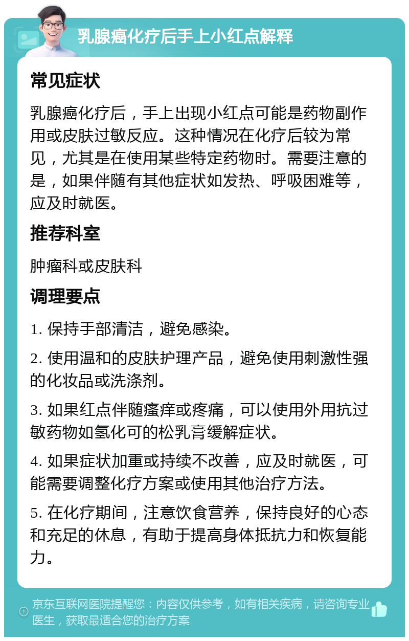 乳腺癌化疗后手上小红点解释 常见症状 乳腺癌化疗后，手上出现小红点可能是药物副作用或皮肤过敏反应。这种情况在化疗后较为常见，尤其是在使用某些特定药物时。需要注意的是，如果伴随有其他症状如发热、呼吸困难等，应及时就医。 推荐科室 肿瘤科或皮肤科 调理要点 1. 保持手部清洁，避免感染。 2. 使用温和的皮肤护理产品，避免使用刺激性强的化妆品或洗涤剂。 3. 如果红点伴随瘙痒或疼痛，可以使用外用抗过敏药物如氢化可的松乳膏缓解症状。 4. 如果症状加重或持续不改善，应及时就医，可能需要调整化疗方案或使用其他治疗方法。 5. 在化疗期间，注意饮食营养，保持良好的心态和充足的休息，有助于提高身体抵抗力和恢复能力。