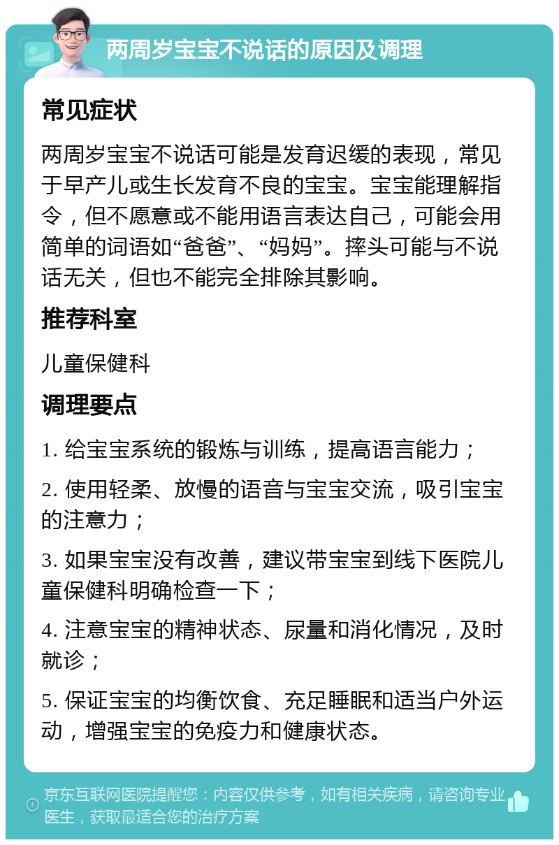 两周岁宝宝不说话的原因及调理 常见症状 两周岁宝宝不说话可能是发育迟缓的表现，常见于早产儿或生长发育不良的宝宝。宝宝能理解指令，但不愿意或不能用语言表达自己，可能会用简单的词语如“爸爸”、“妈妈”。摔头可能与不说话无关，但也不能完全排除其影响。 推荐科室 儿童保健科 调理要点 1. 给宝宝系统的锻炼与训练，提高语言能力； 2. 使用轻柔、放慢的语音与宝宝交流，吸引宝宝的注意力； 3. 如果宝宝没有改善，建议带宝宝到线下医院儿童保健科明确检查一下； 4. 注意宝宝的精神状态、尿量和消化情况，及时就诊； 5. 保证宝宝的均衡饮食、充足睡眠和适当户外运动，增强宝宝的免疫力和健康状态。