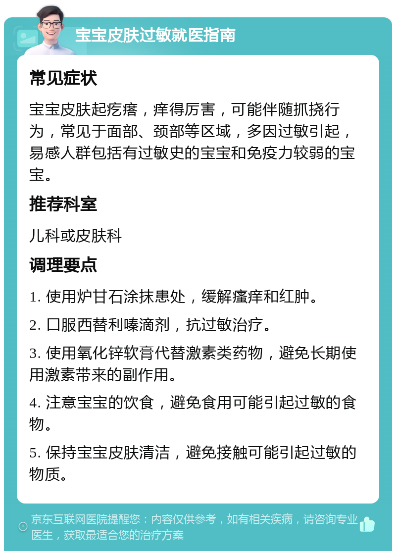 宝宝皮肤过敏就医指南 常见症状 宝宝皮肤起疙瘩，痒得厉害，可能伴随抓挠行为，常见于面部、颈部等区域，多因过敏引起，易感人群包括有过敏史的宝宝和免疫力较弱的宝宝。 推荐科室 儿科或皮肤科 调理要点 1. 使用炉甘石涂抹患处，缓解瘙痒和红肿。 2. 口服西替利嗪滴剂，抗过敏治疗。 3. 使用氧化锌软膏代替激素类药物，避免长期使用激素带来的副作用。 4. 注意宝宝的饮食，避免食用可能引起过敏的食物。 5. 保持宝宝皮肤清洁，避免接触可能引起过敏的物质。