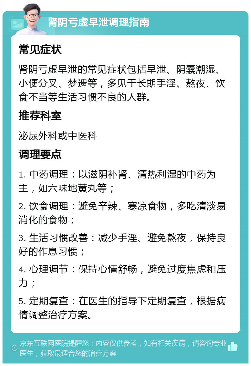 肾阴亏虚早泄调理指南 常见症状 肾阴亏虚早泄的常见症状包括早泄、阴囊潮湿、小便分叉、梦遗等，多见于长期手淫、熬夜、饮食不当等生活习惯不良的人群。 推荐科室 泌尿外科或中医科 调理要点 1. 中药调理：以滋阴补肾、清热利湿的中药为主，如六味地黄丸等； 2. 饮食调理：避免辛辣、寒凉食物，多吃清淡易消化的食物； 3. 生活习惯改善：减少手淫、避免熬夜，保持良好的作息习惯； 4. 心理调节：保持心情舒畅，避免过度焦虑和压力； 5. 定期复查：在医生的指导下定期复查，根据病情调整治疗方案。