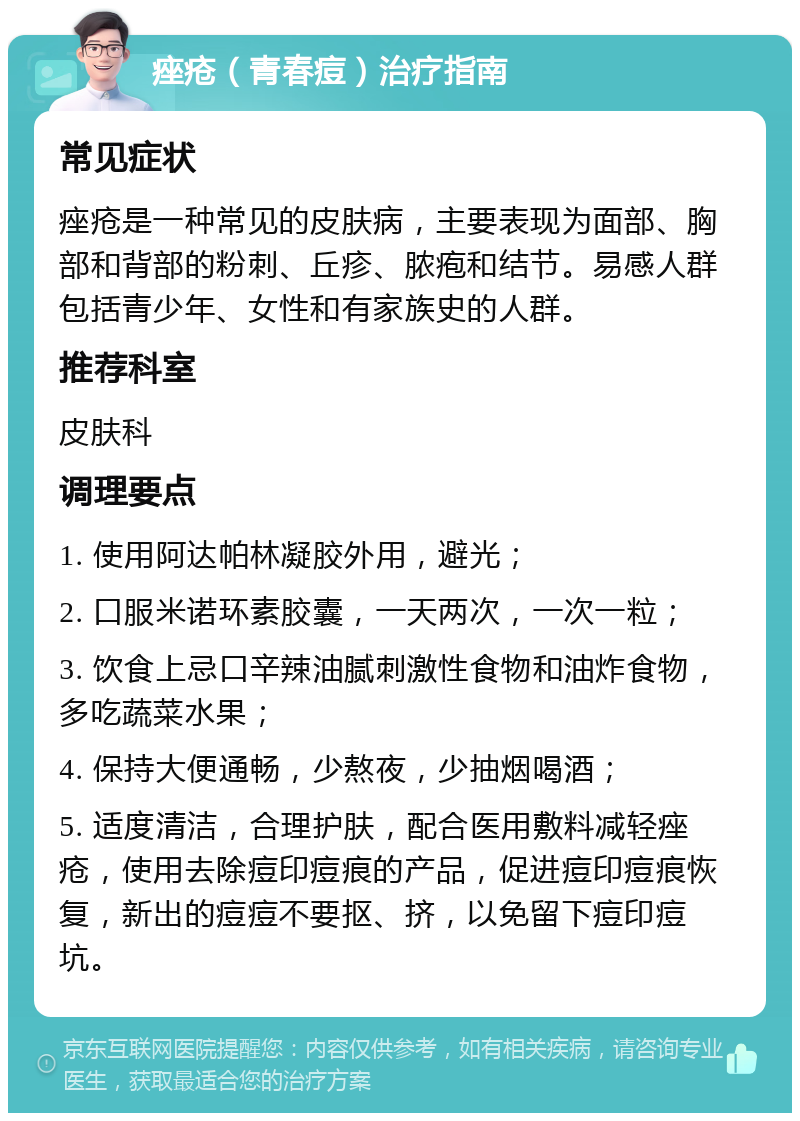 痤疮（青春痘）治疗指南 常见症状 痤疮是一种常见的皮肤病，主要表现为面部、胸部和背部的粉刺、丘疹、脓疱和结节。易感人群包括青少年、女性和有家族史的人群。 推荐科室 皮肤科 调理要点 1. 使用阿达帕林凝胶外用，避光； 2. 口服米诺环素胶囊，一天两次，一次一粒； 3. 饮食上忌口辛辣油腻刺激性食物和油炸食物，多吃蔬菜水果； 4. 保持大便通畅，少熬夜，少抽烟喝酒； 5. 适度清洁，合理护肤，配合医用敷料减轻痤疮，使用去除痘印痘痕的产品，促进痘印痘痕恢复，新出的痘痘不要抠、挤，以免留下痘印痘坑。