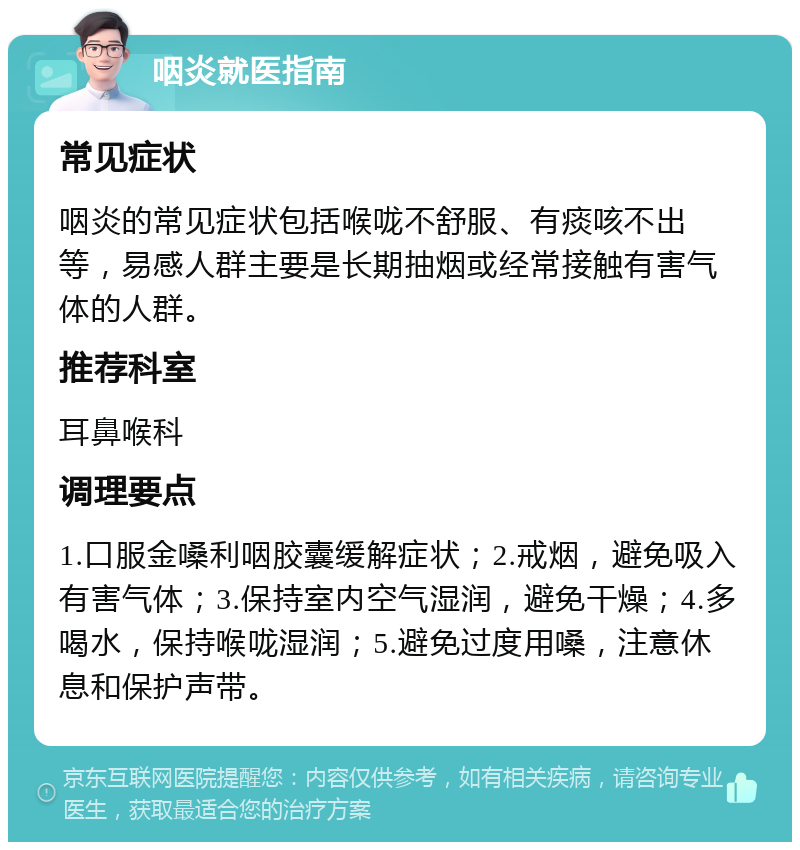 咽炎就医指南 常见症状 咽炎的常见症状包括喉咙不舒服、有痰咳不出等，易感人群主要是长期抽烟或经常接触有害气体的人群。 推荐科室 耳鼻喉科 调理要点 1.口服金嗓利咽胶囊缓解症状；2.戒烟，避免吸入有害气体；3.保持室内空气湿润，避免干燥；4.多喝水，保持喉咙湿润；5.避免过度用嗓，注意休息和保护声带。