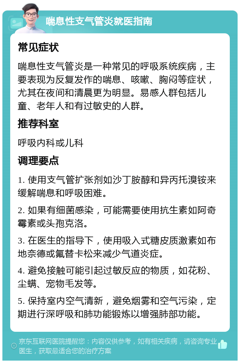 喘息性支气管炎就医指南 常见症状 喘息性支气管炎是一种常见的呼吸系统疾病，主要表现为反复发作的喘息、咳嗽、胸闷等症状，尤其在夜间和清晨更为明显。易感人群包括儿童、老年人和有过敏史的人群。 推荐科室 呼吸内科或儿科 调理要点 1. 使用支气管扩张剂如沙丁胺醇和异丙托溴铵来缓解喘息和呼吸困难。 2. 如果有细菌感染，可能需要使用抗生素如阿奇霉素或头孢克洛。 3. 在医生的指导下，使用吸入式糖皮质激素如布地奈德或氟替卡松来减少气道炎症。 4. 避免接触可能引起过敏反应的物质，如花粉、尘螨、宠物毛发等。 5. 保持室内空气清新，避免烟雾和空气污染，定期进行深呼吸和肺功能锻炼以增强肺部功能。