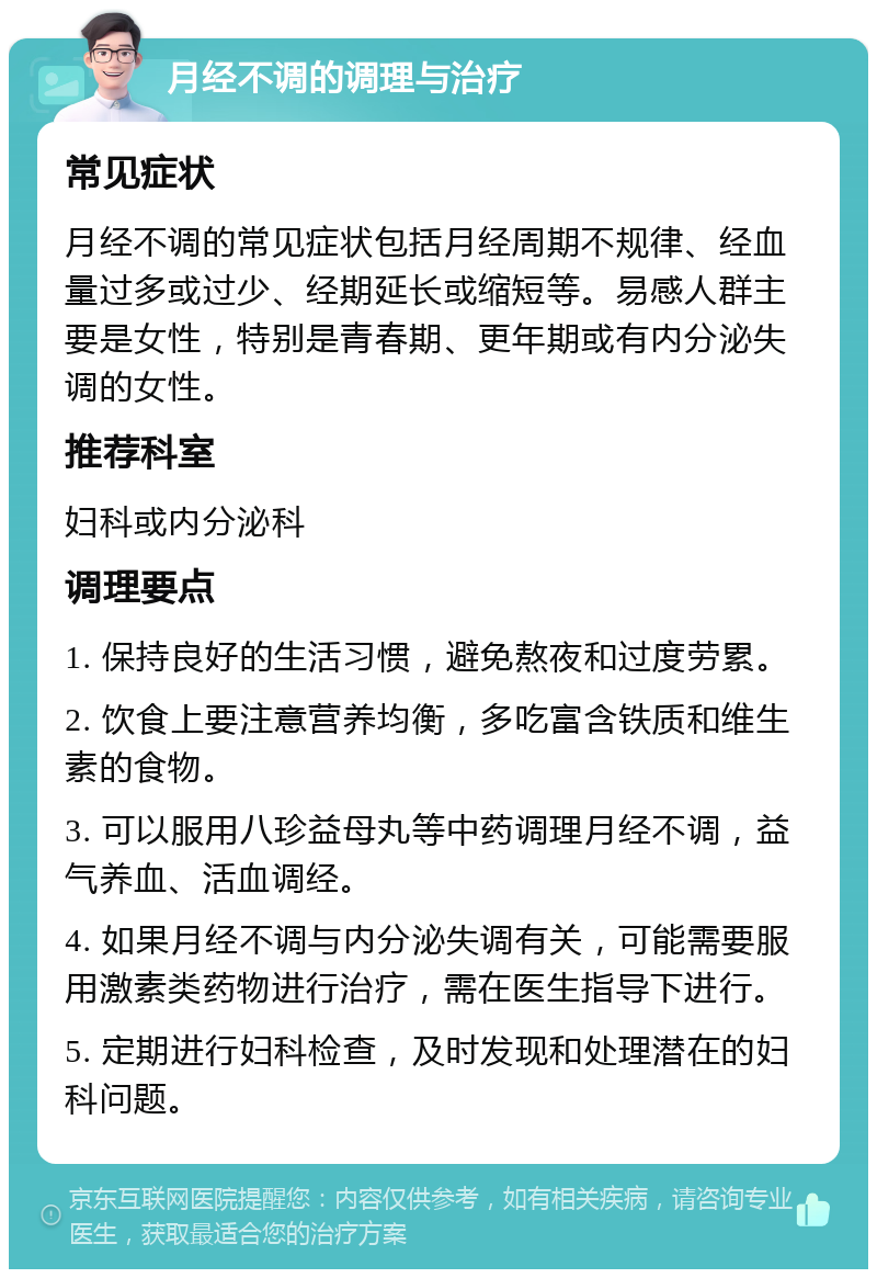 月经不调的调理与治疗 常见症状 月经不调的常见症状包括月经周期不规律、经血量过多或过少、经期延长或缩短等。易感人群主要是女性，特别是青春期、更年期或有内分泌失调的女性。 推荐科室 妇科或内分泌科 调理要点 1. 保持良好的生活习惯，避免熬夜和过度劳累。 2. 饮食上要注意营养均衡，多吃富含铁质和维生素的食物。 3. 可以服用八珍益母丸等中药调理月经不调，益气养血、活血调经。 4. 如果月经不调与内分泌失调有关，可能需要服用激素类药物进行治疗，需在医生指导下进行。 5. 定期进行妇科检查，及时发现和处理潜在的妇科问题。