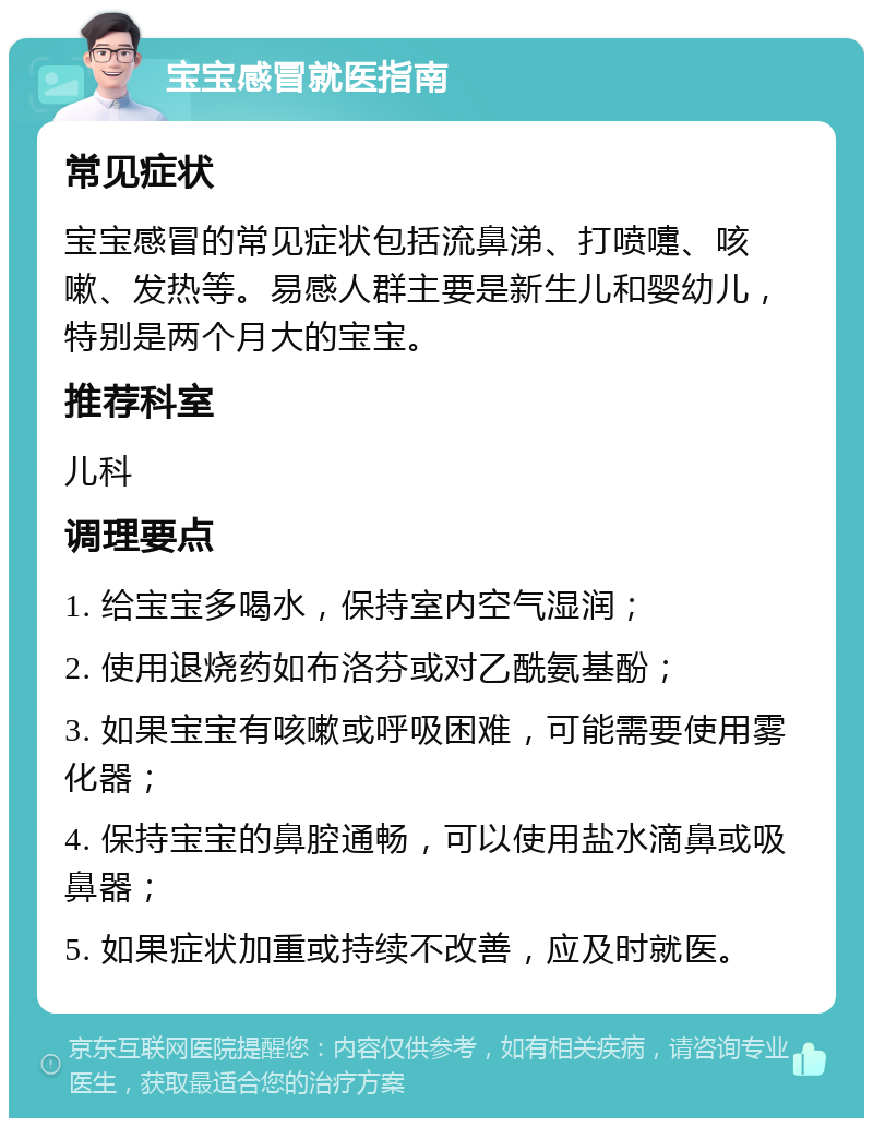 宝宝感冒就医指南 常见症状 宝宝感冒的常见症状包括流鼻涕、打喷嚏、咳嗽、发热等。易感人群主要是新生儿和婴幼儿，特别是两个月大的宝宝。 推荐科室 儿科 调理要点 1. 给宝宝多喝水，保持室内空气湿润； 2. 使用退烧药如布洛芬或对乙酰氨基酚； 3. 如果宝宝有咳嗽或呼吸困难，可能需要使用雾化器； 4. 保持宝宝的鼻腔通畅，可以使用盐水滴鼻或吸鼻器； 5. 如果症状加重或持续不改善，应及时就医。