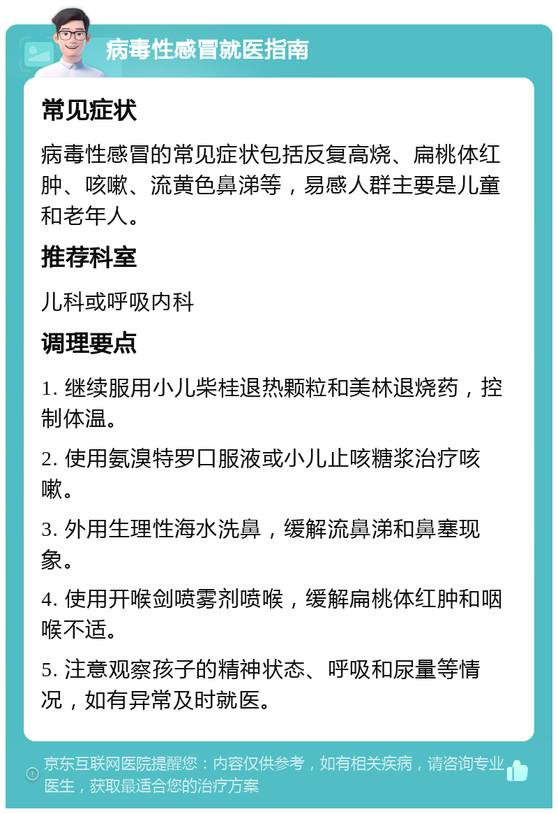 病毒性感冒就医指南 常见症状 病毒性感冒的常见症状包括反复高烧、扁桃体红肿、咳嗽、流黄色鼻涕等，易感人群主要是儿童和老年人。 推荐科室 儿科或呼吸内科 调理要点 1. 继续服用小儿柴桂退热颗粒和美林退烧药，控制体温。 2. 使用氨溴特罗口服液或小儿止咳糖浆治疗咳嗽。 3. 外用生理性海水洗鼻，缓解流鼻涕和鼻塞现象。 4. 使用开喉剑喷雾剂喷喉，缓解扁桃体红肿和咽喉不适。 5. 注意观察孩子的精神状态、呼吸和尿量等情况，如有异常及时就医。