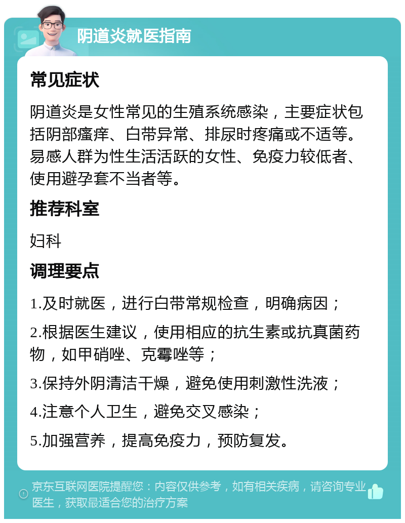 阴道炎就医指南 常见症状 阴道炎是女性常见的生殖系统感染，主要症状包括阴部瘙痒、白带异常、排尿时疼痛或不适等。易感人群为性生活活跃的女性、免疫力较低者、使用避孕套不当者等。 推荐科室 妇科 调理要点 1.及时就医，进行白带常规检查，明确病因； 2.根据医生建议，使用相应的抗生素或抗真菌药物，如甲硝唑、克霉唑等； 3.保持外阴清洁干燥，避免使用刺激性洗液； 4.注意个人卫生，避免交叉感染； 5.加强营养，提高免疫力，预防复发。