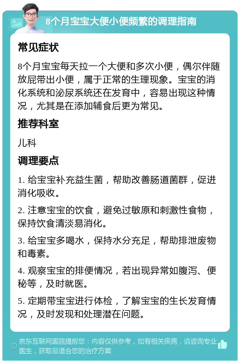 8个月宝宝大便小便频繁的调理指南 常见症状 8个月宝宝每天拉一个大便和多次小便，偶尔伴随放屁带出小便，属于正常的生理现象。宝宝的消化系统和泌尿系统还在发育中，容易出现这种情况，尤其是在添加辅食后更为常见。 推荐科室 儿科 调理要点 1. 给宝宝补充益生菌，帮助改善肠道菌群，促进消化吸收。 2. 注意宝宝的饮食，避免过敏原和刺激性食物，保持饮食清淡易消化。 3. 给宝宝多喝水，保持水分充足，帮助排泄废物和毒素。 4. 观察宝宝的排便情况，若出现异常如腹泻、便秘等，及时就医。 5. 定期带宝宝进行体检，了解宝宝的生长发育情况，及时发现和处理潜在问题。