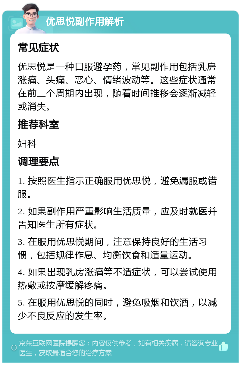 优思悦副作用解析 常见症状 优思悦是一种口服避孕药，常见副作用包括乳房涨痛、头痛、恶心、情绪波动等。这些症状通常在前三个周期内出现，随着时间推移会逐渐减轻或消失。 推荐科室 妇科 调理要点 1. 按照医生指示正确服用优思悦，避免漏服或错服。 2. 如果副作用严重影响生活质量，应及时就医并告知医生所有症状。 3. 在服用优思悦期间，注意保持良好的生活习惯，包括规律作息、均衡饮食和适量运动。 4. 如果出现乳房涨痛等不适症状，可以尝试使用热敷或按摩缓解疼痛。 5. 在服用优思悦的同时，避免吸烟和饮酒，以减少不良反应的发生率。