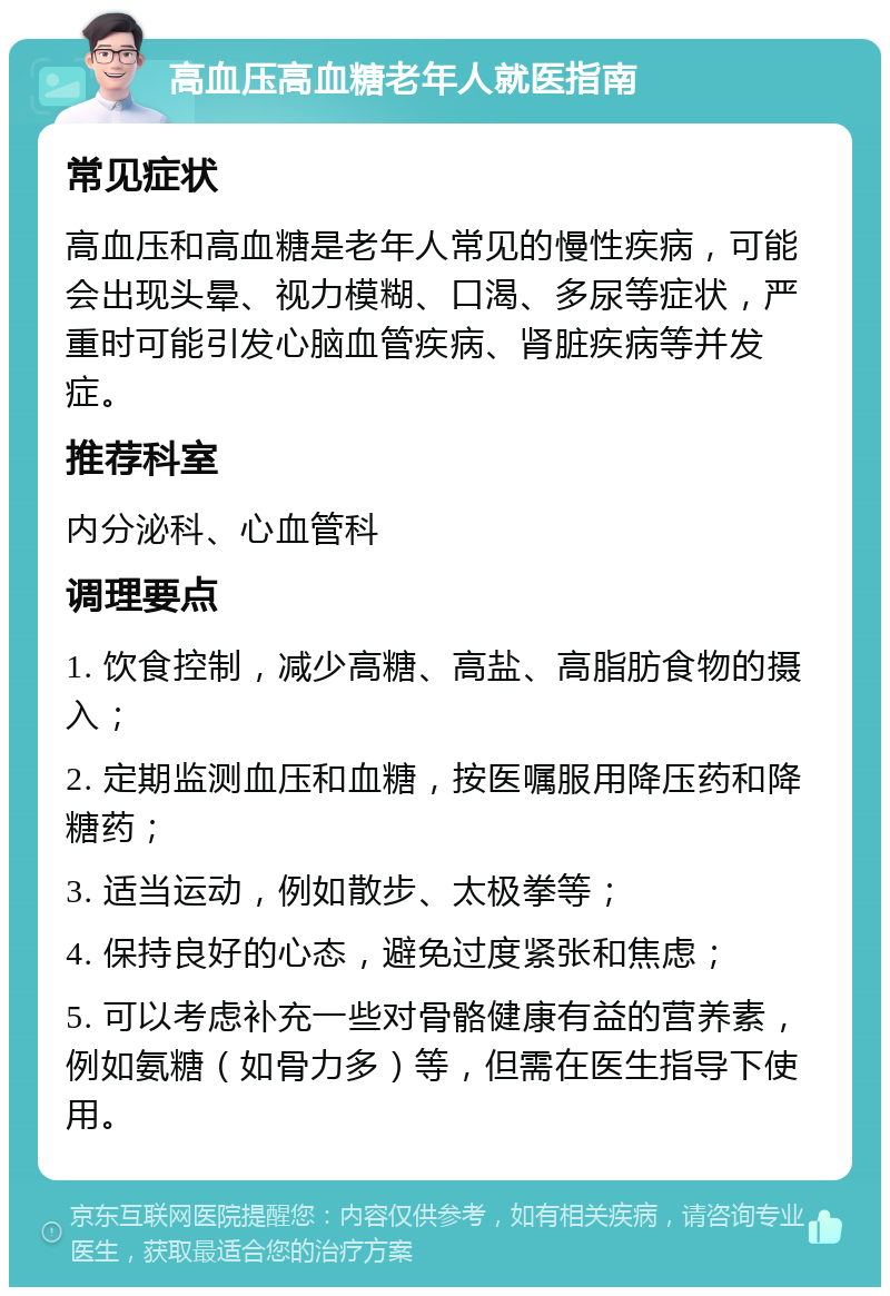 高血压高血糖老年人就医指南 常见症状 高血压和高血糖是老年人常见的慢性疾病，可能会出现头晕、视力模糊、口渴、多尿等症状，严重时可能引发心脑血管疾病、肾脏疾病等并发症。 推荐科室 内分泌科、心血管科 调理要点 1. 饮食控制，减少高糖、高盐、高脂肪食物的摄入； 2. 定期监测血压和血糖，按医嘱服用降压药和降糖药； 3. 适当运动，例如散步、太极拳等； 4. 保持良好的心态，避免过度紧张和焦虑； 5. 可以考虑补充一些对骨骼健康有益的营养素，例如氨糖（如骨力多）等，但需在医生指导下使用。