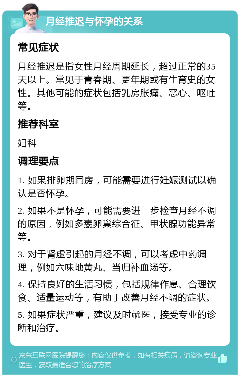 月经推迟与怀孕的关系 常见症状 月经推迟是指女性月经周期延长，超过正常的35天以上。常见于青春期、更年期或有生育史的女性。其他可能的症状包括乳房胀痛、恶心、呕吐等。 推荐科室 妇科 调理要点 1. 如果排卵期同房，可能需要进行妊娠测试以确认是否怀孕。 2. 如果不是怀孕，可能需要进一步检查月经不调的原因，例如多囊卵巢综合征、甲状腺功能异常等。 3. 对于肾虚引起的月经不调，可以考虑中药调理，例如六味地黄丸、当归补血汤等。 4. 保持良好的生活习惯，包括规律作息、合理饮食、适量运动等，有助于改善月经不调的症状。 5. 如果症状严重，建议及时就医，接受专业的诊断和治疗。