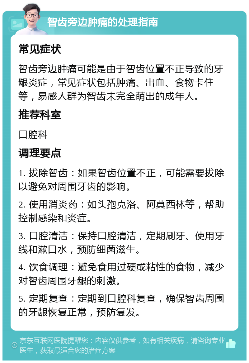 智齿旁边肿痛的处理指南 常见症状 智齿旁边肿痛可能是由于智齿位置不正导致的牙龈炎症，常见症状包括肿痛、出血、食物卡住等，易感人群为智齿未完全萌出的成年人。 推荐科室 口腔科 调理要点 1. 拔除智齿：如果智齿位置不正，可能需要拔除以避免对周围牙齿的影响。 2. 使用消炎药：如头孢克洛、阿莫西林等，帮助控制感染和炎症。 3. 口腔清洁：保持口腔清洁，定期刷牙、使用牙线和漱口水，预防细菌滋生。 4. 饮食调理：避免食用过硬或粘性的食物，减少对智齿周围牙龈的刺激。 5. 定期复查：定期到口腔科复查，确保智齿周围的牙龈恢复正常，预防复发。