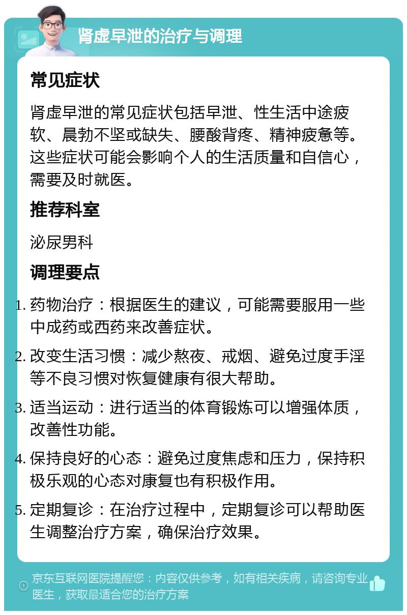 肾虚早泄的治疗与调理 常见症状 肾虚早泄的常见症状包括早泄、性生活中途疲软、晨勃不坚或缺失、腰酸背疼、精神疲惫等。这些症状可能会影响个人的生活质量和自信心，需要及时就医。 推荐科室 泌尿男科 调理要点 药物治疗：根据医生的建议，可能需要服用一些中成药或西药来改善症状。 改变生活习惯：减少熬夜、戒烟、避免过度手淫等不良习惯对恢复健康有很大帮助。 适当运动：进行适当的体育锻炼可以增强体质，改善性功能。 保持良好的心态：避免过度焦虑和压力，保持积极乐观的心态对康复也有积极作用。 定期复诊：在治疗过程中，定期复诊可以帮助医生调整治疗方案，确保治疗效果。