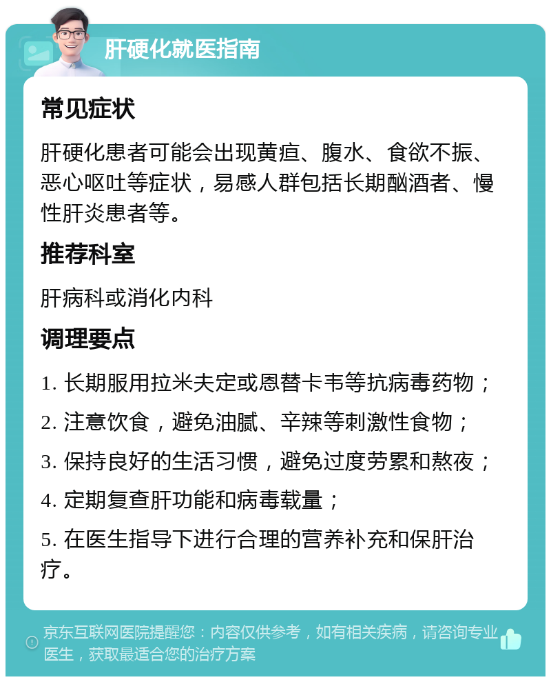 肝硬化就医指南 常见症状 肝硬化患者可能会出现黄疸、腹水、食欲不振、恶心呕吐等症状，易感人群包括长期酗酒者、慢性肝炎患者等。 推荐科室 肝病科或消化内科 调理要点 1. 长期服用拉米夫定或恩替卡韦等抗病毒药物； 2. 注意饮食，避免油腻、辛辣等刺激性食物； 3. 保持良好的生活习惯，避免过度劳累和熬夜； 4. 定期复查肝功能和病毒载量； 5. 在医生指导下进行合理的营养补充和保肝治疗。