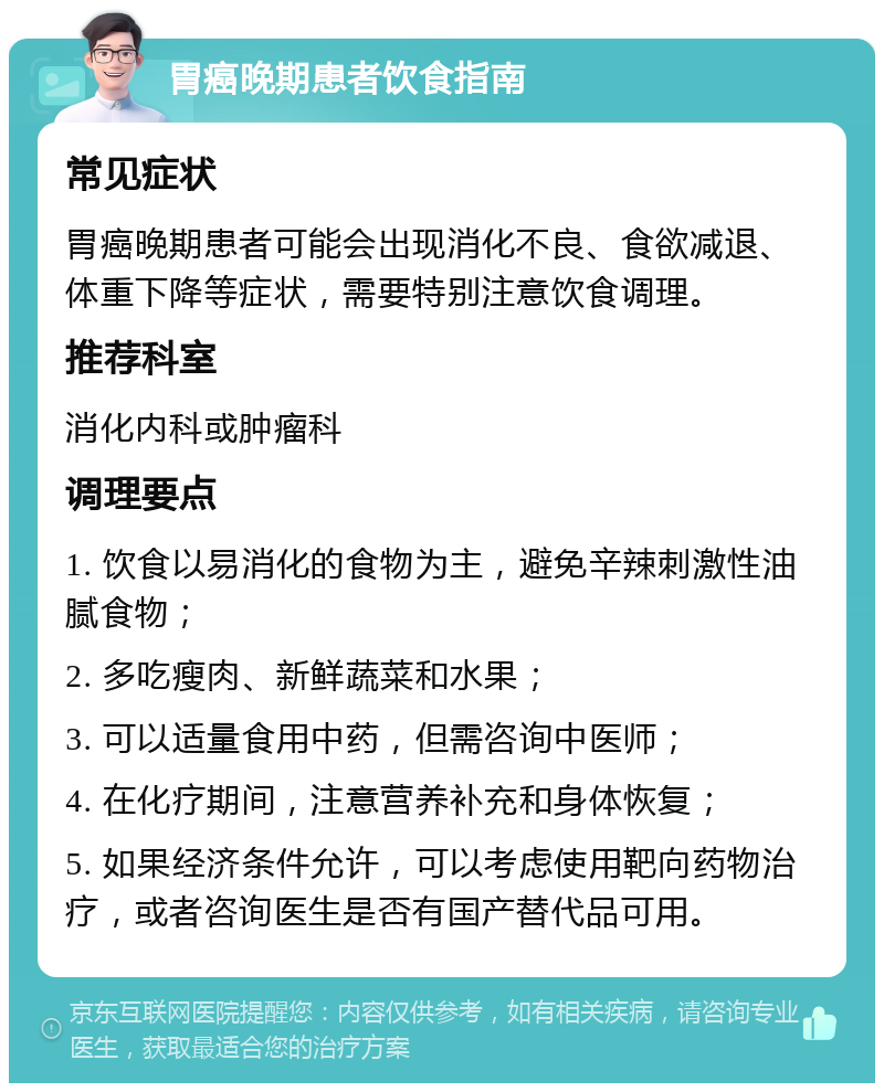 胃癌晚期患者饮食指南 常见症状 胃癌晚期患者可能会出现消化不良、食欲减退、体重下降等症状，需要特别注意饮食调理。 推荐科室 消化内科或肿瘤科 调理要点 1. 饮食以易消化的食物为主，避免辛辣刺激性油腻食物； 2. 多吃瘦肉、新鲜蔬菜和水果； 3. 可以适量食用中药，但需咨询中医师； 4. 在化疗期间，注意营养补充和身体恢复； 5. 如果经济条件允许，可以考虑使用靶向药物治疗，或者咨询医生是否有国产替代品可用。