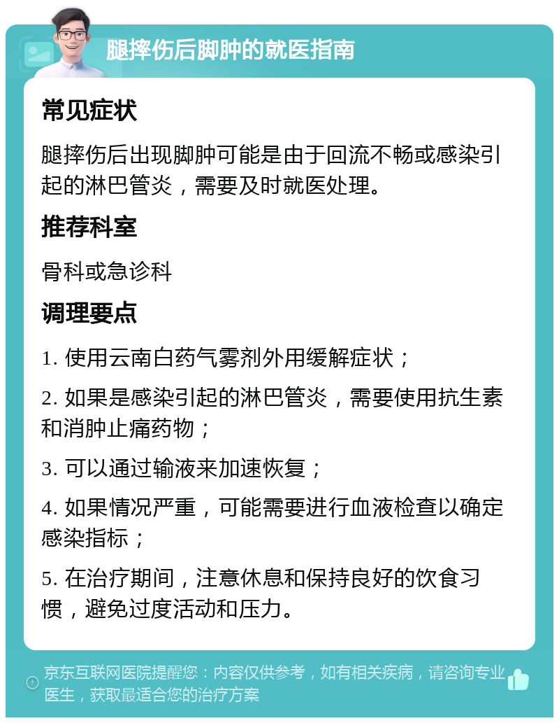 腿摔伤后脚肿的就医指南 常见症状 腿摔伤后出现脚肿可能是由于回流不畅或感染引起的淋巴管炎，需要及时就医处理。 推荐科室 骨科或急诊科 调理要点 1. 使用云南白药气雾剂外用缓解症状； 2. 如果是感染引起的淋巴管炎，需要使用抗生素和消肿止痛药物； 3. 可以通过输液来加速恢复； 4. 如果情况严重，可能需要进行血液检查以确定感染指标； 5. 在治疗期间，注意休息和保持良好的饮食习惯，避免过度活动和压力。