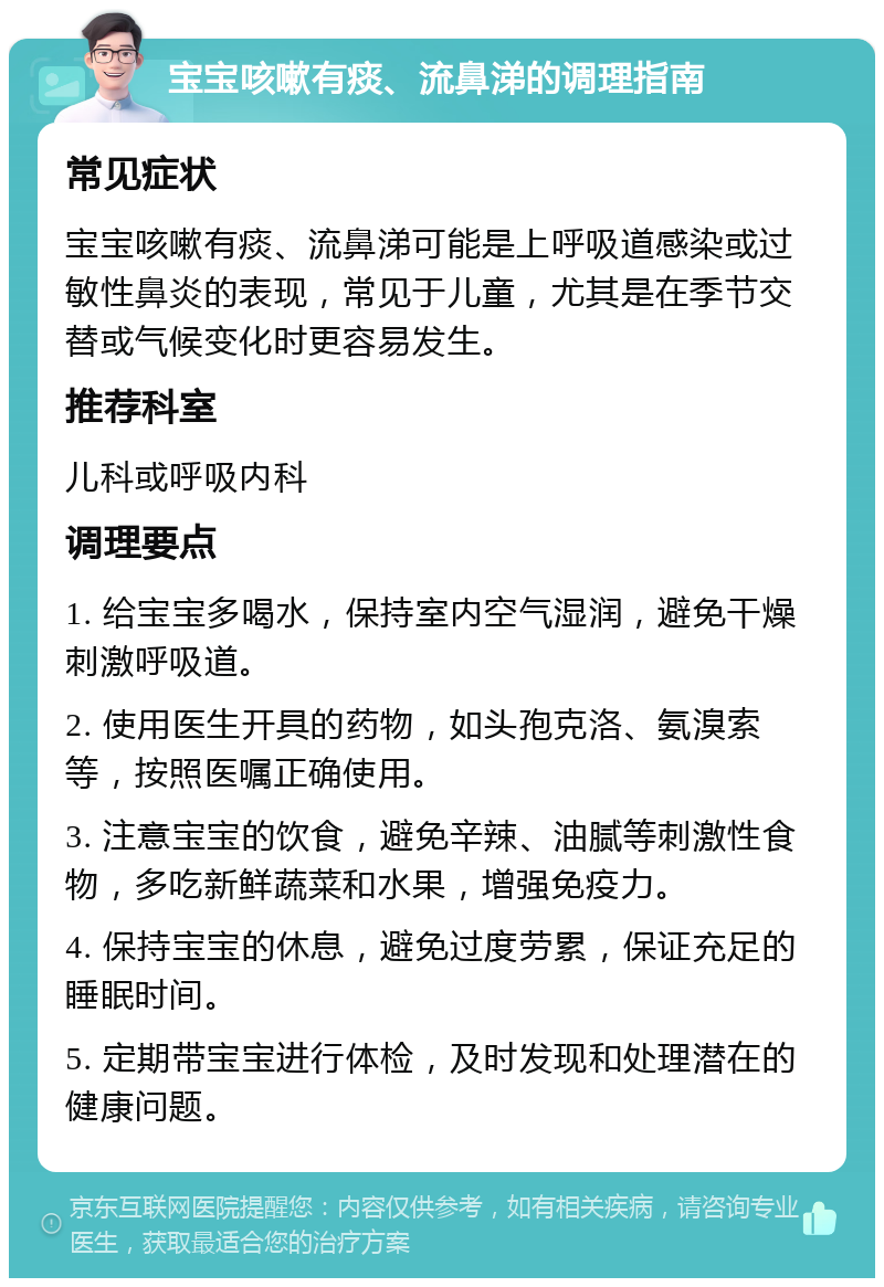 宝宝咳嗽有痰、流鼻涕的调理指南 常见症状 宝宝咳嗽有痰、流鼻涕可能是上呼吸道感染或过敏性鼻炎的表现，常见于儿童，尤其是在季节交替或气候变化时更容易发生。 推荐科室 儿科或呼吸内科 调理要点 1. 给宝宝多喝水，保持室内空气湿润，避免干燥刺激呼吸道。 2. 使用医生开具的药物，如头孢克洛、氨溴索等，按照医嘱正确使用。 3. 注意宝宝的饮食，避免辛辣、油腻等刺激性食物，多吃新鲜蔬菜和水果，增强免疫力。 4. 保持宝宝的休息，避免过度劳累，保证充足的睡眠时间。 5. 定期带宝宝进行体检，及时发现和处理潜在的健康问题。