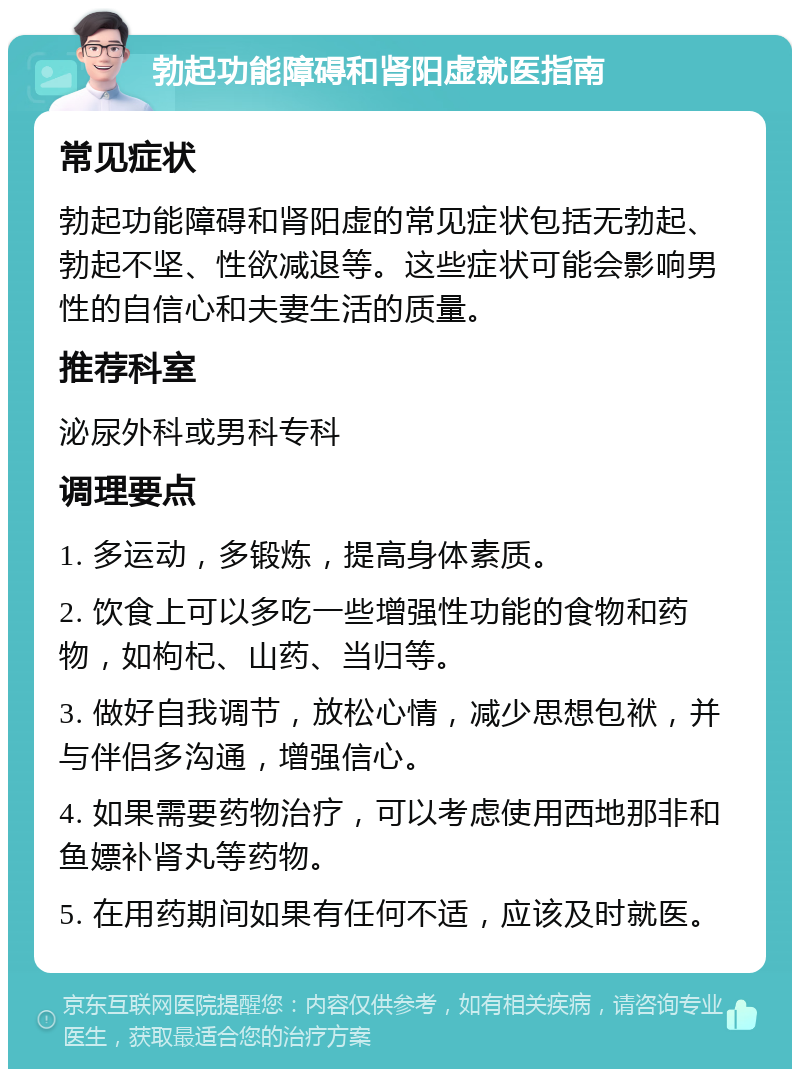 勃起功能障碍和肾阳虚就医指南 常见症状 勃起功能障碍和肾阳虚的常见症状包括无勃起、勃起不坚、性欲减退等。这些症状可能会影响男性的自信心和夫妻生活的质量。 推荐科室 泌尿外科或男科专科 调理要点 1. 多运动，多锻炼，提高身体素质。 2. 饮食上可以多吃一些增强性功能的食物和药物，如枸杞、山药、当归等。 3. 做好自我调节，放松心情，减少思想包袱，并与伴侣多沟通，增强信心。 4. 如果需要药物治疗，可以考虑使用西地那非和鱼嫖补肾丸等药物。 5. 在用药期间如果有任何不适，应该及时就医。