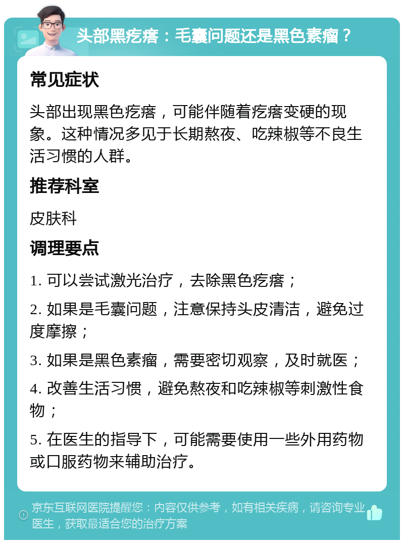 头部黑疙瘩：毛囊问题还是黑色素瘤？ 常见症状 头部出现黑色疙瘩，可能伴随着疙瘩变硬的现象。这种情况多见于长期熬夜、吃辣椒等不良生活习惯的人群。 推荐科室 皮肤科 调理要点 1. 可以尝试激光治疗，去除黑色疙瘩； 2. 如果是毛囊问题，注意保持头皮清洁，避免过度摩擦； 3. 如果是黑色素瘤，需要密切观察，及时就医； 4. 改善生活习惯，避免熬夜和吃辣椒等刺激性食物； 5. 在医生的指导下，可能需要使用一些外用药物或口服药物来辅助治疗。