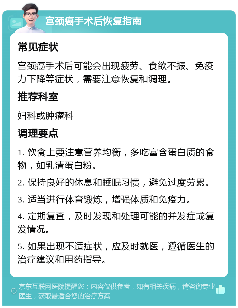 宫颈癌手术后恢复指南 常见症状 宫颈癌手术后可能会出现疲劳、食欲不振、免疫力下降等症状，需要注意恢复和调理。 推荐科室 妇科或肿瘤科 调理要点 1. 饮食上要注意营养均衡，多吃富含蛋白质的食物，如乳清蛋白粉。 2. 保持良好的休息和睡眠习惯，避免过度劳累。 3. 适当进行体育锻炼，增强体质和免疫力。 4. 定期复查，及时发现和处理可能的并发症或复发情况。 5. 如果出现不适症状，应及时就医，遵循医生的治疗建议和用药指导。