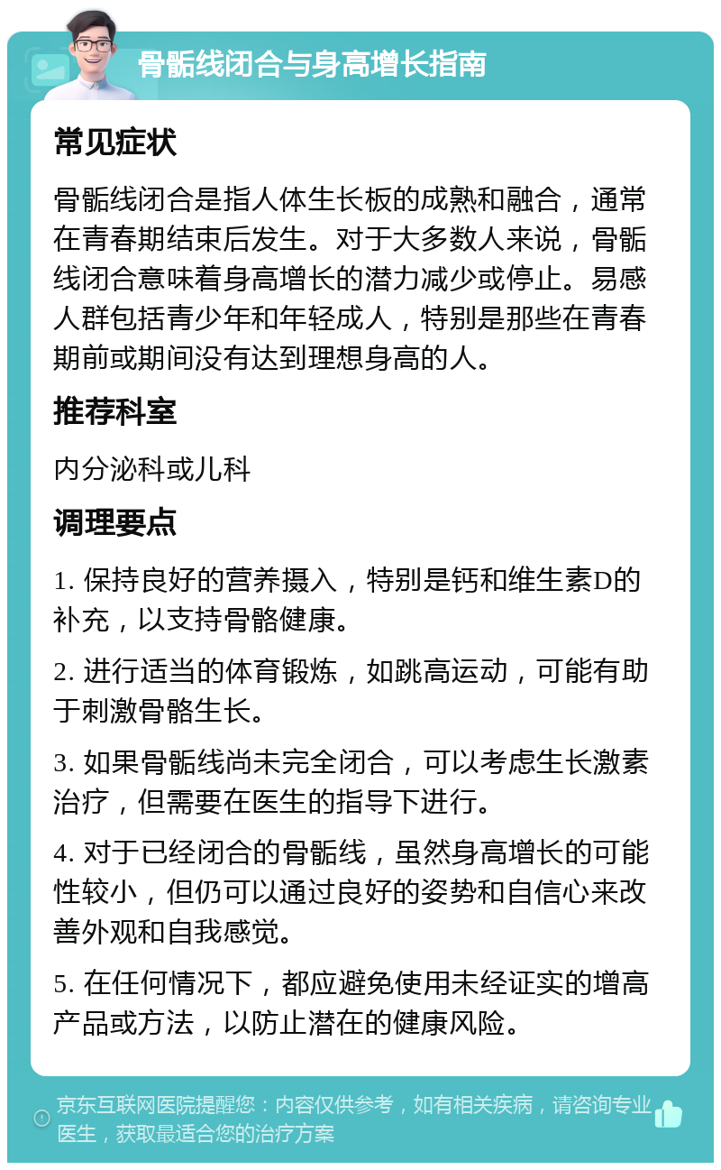 骨骺线闭合与身高增长指南 常见症状 骨骺线闭合是指人体生长板的成熟和融合，通常在青春期结束后发生。对于大多数人来说，骨骺线闭合意味着身高增长的潜力减少或停止。易感人群包括青少年和年轻成人，特别是那些在青春期前或期间没有达到理想身高的人。 推荐科室 内分泌科或儿科 调理要点 1. 保持良好的营养摄入，特别是钙和维生素D的补充，以支持骨骼健康。 2. 进行适当的体育锻炼，如跳高运动，可能有助于刺激骨骼生长。 3. 如果骨骺线尚未完全闭合，可以考虑生长激素治疗，但需要在医生的指导下进行。 4. 对于已经闭合的骨骺线，虽然身高增长的可能性较小，但仍可以通过良好的姿势和自信心来改善外观和自我感觉。 5. 在任何情况下，都应避免使用未经证实的增高产品或方法，以防止潜在的健康风险。