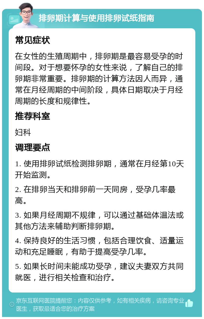 排卵期计算与使用排卵试纸指南 常见症状 在女性的生殖周期中，排卵期是最容易受孕的时间段。对于想要怀孕的女性来说，了解自己的排卵期非常重要。排卵期的计算方法因人而异，通常在月经周期的中间阶段，具体日期取决于月经周期的长度和规律性。 推荐科室 妇科 调理要点 1. 使用排卵试纸检测排卵期，通常在月经第10天开始监测。 2. 在排卵当天和排卵前一天同房，受孕几率最高。 3. 如果月经周期不规律，可以通过基础体温法或其他方法来辅助判断排卵期。 4. 保持良好的生活习惯，包括合理饮食、适量运动和充足睡眠，有助于提高受孕几率。 5. 如果长时间未能成功受孕，建议夫妻双方共同就医，进行相关检查和治疗。