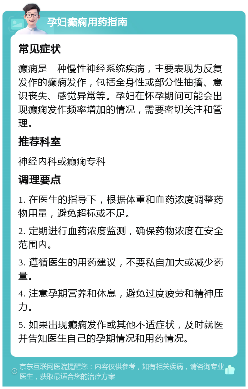 孕妇癫痫用药指南 常见症状 癫痫是一种慢性神经系统疾病，主要表现为反复发作的癫痫发作，包括全身性或部分性抽搐、意识丧失、感觉异常等。孕妇在怀孕期间可能会出现癫痫发作频率增加的情况，需要密切关注和管理。 推荐科室 神经内科或癫痫专科 调理要点 1. 在医生的指导下，根据体重和血药浓度调整药物用量，避免超标或不足。 2. 定期进行血药浓度监测，确保药物浓度在安全范围内。 3. 遵循医生的用药建议，不要私自加大或减少药量。 4. 注意孕期营养和休息，避免过度疲劳和精神压力。 5. 如果出现癫痫发作或其他不适症状，及时就医并告知医生自己的孕期情况和用药情况。