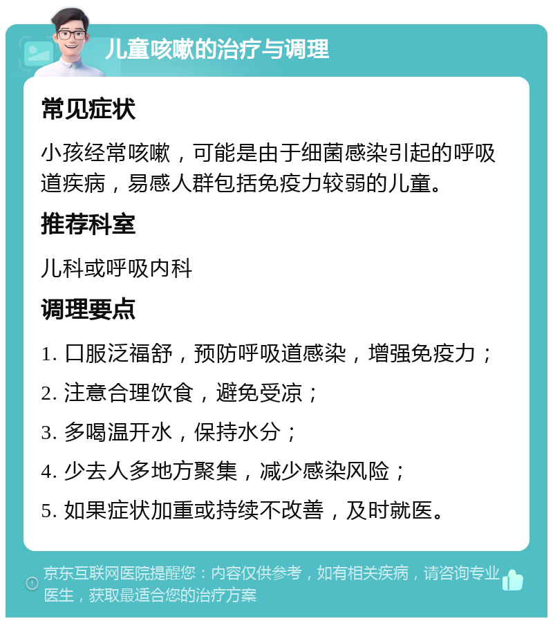 儿童咳嗽的治疗与调理 常见症状 小孩经常咳嗽，可能是由于细菌感染引起的呼吸道疾病，易感人群包括免疫力较弱的儿童。 推荐科室 儿科或呼吸内科 调理要点 1. 口服泛福舒，预防呼吸道感染，增强免疫力； 2. 注意合理饮食，避免受凉； 3. 多喝温开水，保持水分； 4. 少去人多地方聚集，减少感染风险； 5. 如果症状加重或持续不改善，及时就医。