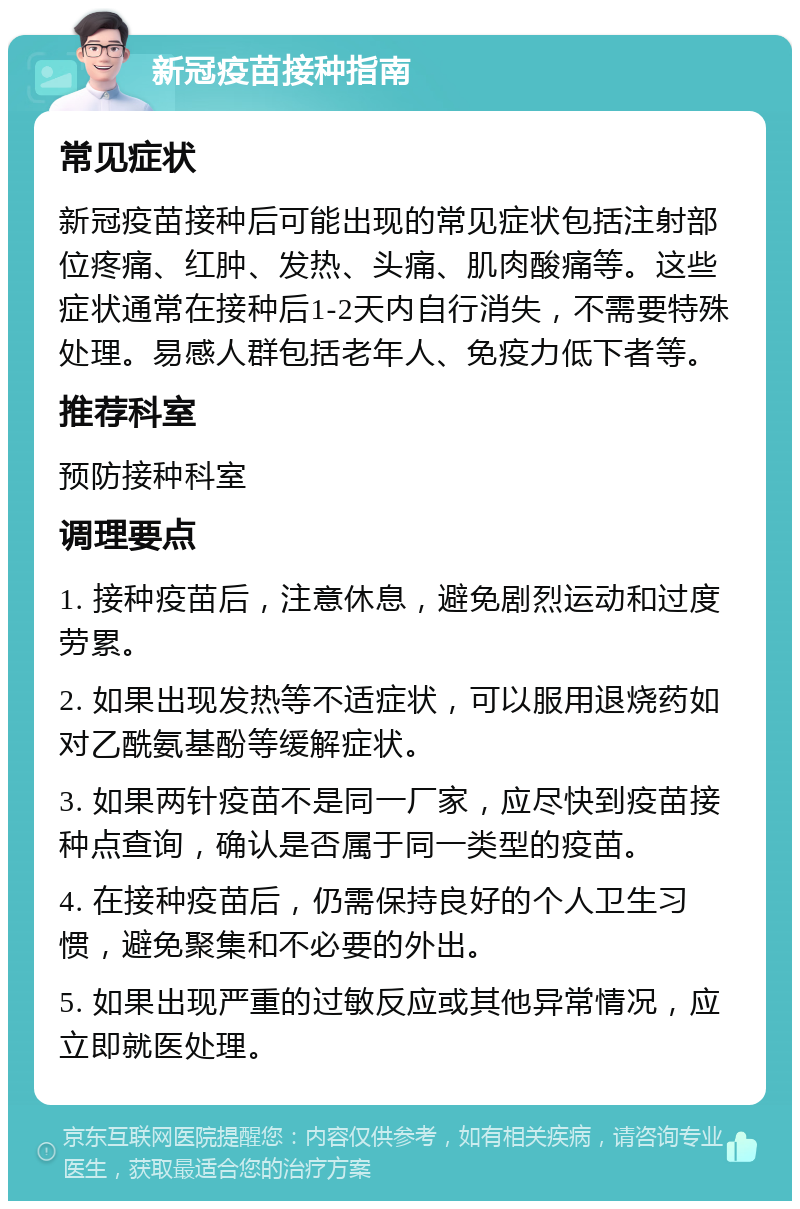 新冠疫苗接种指南 常见症状 新冠疫苗接种后可能出现的常见症状包括注射部位疼痛、红肿、发热、头痛、肌肉酸痛等。这些症状通常在接种后1-2天内自行消失，不需要特殊处理。易感人群包括老年人、免疫力低下者等。 推荐科室 预防接种科室 调理要点 1. 接种疫苗后，注意休息，避免剧烈运动和过度劳累。 2. 如果出现发热等不适症状，可以服用退烧药如对乙酰氨基酚等缓解症状。 3. 如果两针疫苗不是同一厂家，应尽快到疫苗接种点查询，确认是否属于同一类型的疫苗。 4. 在接种疫苗后，仍需保持良好的个人卫生习惯，避免聚集和不必要的外出。 5. 如果出现严重的过敏反应或其他异常情况，应立即就医处理。