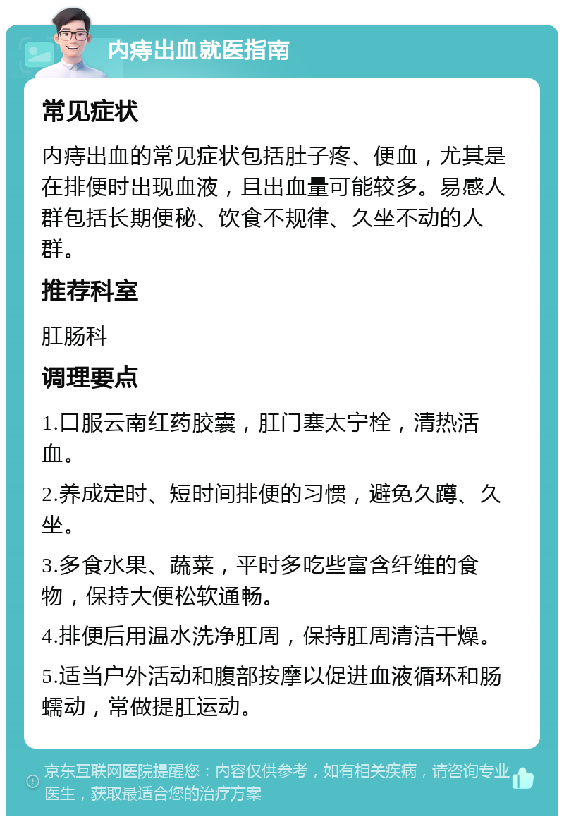 内痔出血就医指南 常见症状 内痔出血的常见症状包括肚子疼、便血，尤其是在排便时出现血液，且出血量可能较多。易感人群包括长期便秘、饮食不规律、久坐不动的人群。 推荐科室 肛肠科 调理要点 1.口服云南红药胶囊，肛门塞太宁栓，清热活血。 2.养成定时、短时间排便的习惯，避免久蹲、久坐。 3.多食水果、蔬菜，平时多吃些富含纤维的食物，保持大便松软通畅。 4.排便后用温水洗净肛周，保持肛周清洁干燥。 5.适当户外活动和腹部按摩以促进血液循环和肠蠕动，常做提肛运动。