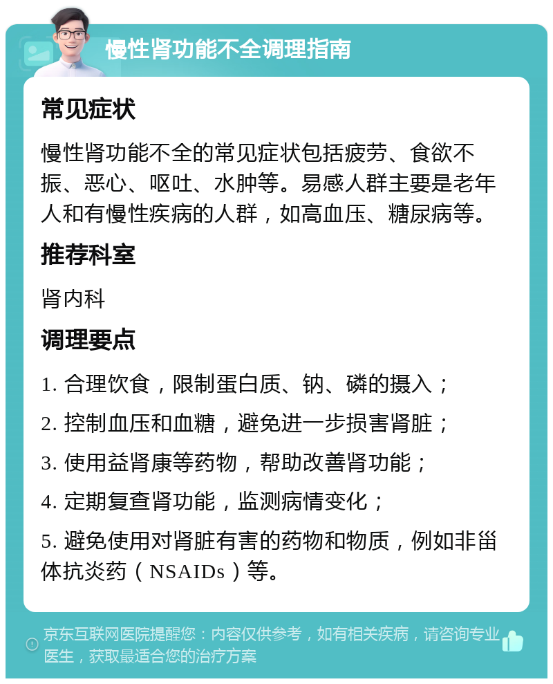 慢性肾功能不全调理指南 常见症状 慢性肾功能不全的常见症状包括疲劳、食欲不振、恶心、呕吐、水肿等。易感人群主要是老年人和有慢性疾病的人群，如高血压、糖尿病等。 推荐科室 肾内科 调理要点 1. 合理饮食，限制蛋白质、钠、磷的摄入； 2. 控制血压和血糖，避免进一步损害肾脏； 3. 使用益肾康等药物，帮助改善肾功能； 4. 定期复查肾功能，监测病情变化； 5. 避免使用对肾脏有害的药物和物质，例如非甾体抗炎药（NSAIDs）等。