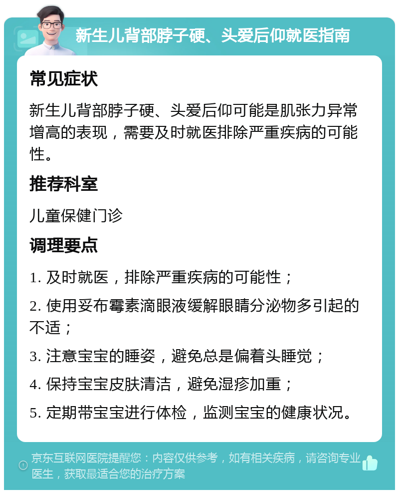 新生儿背部脖子硬、头爱后仰就医指南 常见症状 新生儿背部脖子硬、头爱后仰可能是肌张力异常增高的表现，需要及时就医排除严重疾病的可能性。 推荐科室 儿童保健门诊 调理要点 1. 及时就医，排除严重疾病的可能性； 2. 使用妥布霉素滴眼液缓解眼睛分泌物多引起的不适； 3. 注意宝宝的睡姿，避免总是偏着头睡觉； 4. 保持宝宝皮肤清洁，避免湿疹加重； 5. 定期带宝宝进行体检，监测宝宝的健康状况。