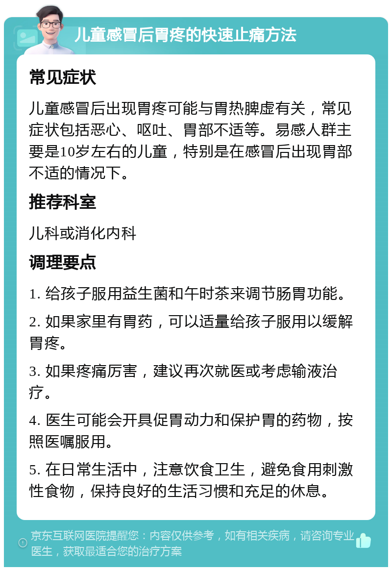 儿童感冒后胃疼的快速止痛方法 常见症状 儿童感冒后出现胃疼可能与胃热脾虚有关，常见症状包括恶心、呕吐、胃部不适等。易感人群主要是10岁左右的儿童，特别是在感冒后出现胃部不适的情况下。 推荐科室 儿科或消化内科 调理要点 1. 给孩子服用益生菌和午时茶来调节肠胃功能。 2. 如果家里有胃药，可以适量给孩子服用以缓解胃疼。 3. 如果疼痛厉害，建议再次就医或考虑输液治疗。 4. 医生可能会开具促胃动力和保护胃的药物，按照医嘱服用。 5. 在日常生活中，注意饮食卫生，避免食用刺激性食物，保持良好的生活习惯和充足的休息。