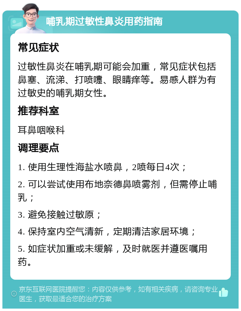 哺乳期过敏性鼻炎用药指南 常见症状 过敏性鼻炎在哺乳期可能会加重，常见症状包括鼻塞、流涕、打喷嚏、眼睛痒等。易感人群为有过敏史的哺乳期女性。 推荐科室 耳鼻咽喉科 调理要点 1. 使用生理性海盐水喷鼻，2喷每日4次； 2. 可以尝试使用布地奈德鼻喷雾剂，但需停止哺乳； 3. 避免接触过敏原； 4. 保持室内空气清新，定期清洁家居环境； 5. 如症状加重或未缓解，及时就医并遵医嘱用药。