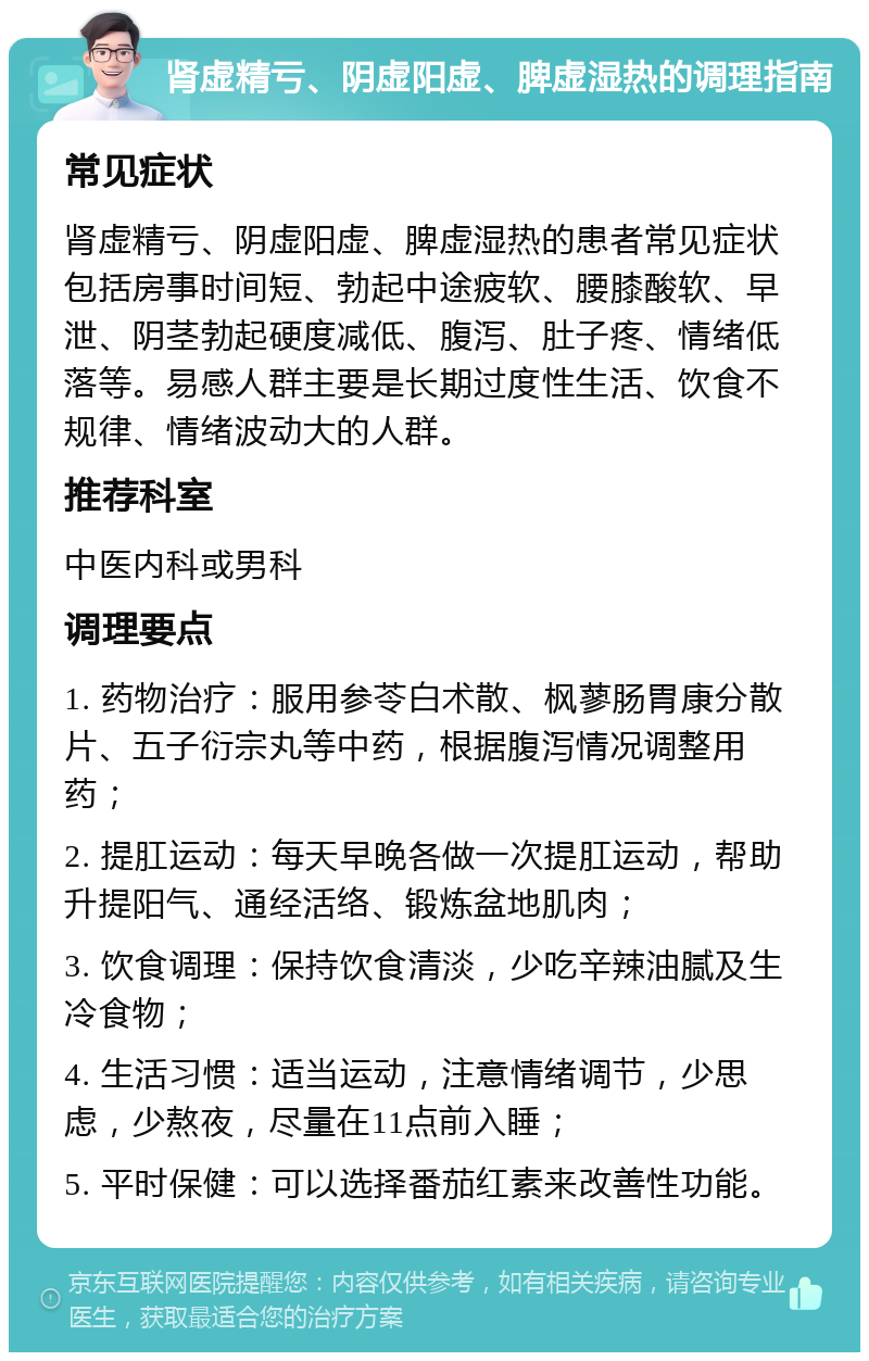 肾虚精亏、阴虚阳虚、脾虚湿热的调理指南 常见症状 肾虚精亏、阴虚阳虚、脾虚湿热的患者常见症状包括房事时间短、勃起中途疲软、腰膝酸软、早泄、阴茎勃起硬度减低、腹泻、肚子疼、情绪低落等。易感人群主要是长期过度性生活、饮食不规律、情绪波动大的人群。 推荐科室 中医内科或男科 调理要点 1. 药物治疗：服用参苓白术散、枫蓼肠胃康分散片、五子衍宗丸等中药，根据腹泻情况调整用药； 2. 提肛运动：每天早晚各做一次提肛运动，帮助升提阳气、通经活络、锻炼盆地肌肉； 3. 饮食调理：保持饮食清淡，少吃辛辣油腻及生冷食物； 4. 生活习惯：适当运动，注意情绪调节，少思虑，少熬夜，尽量在11点前入睡； 5. 平时保健：可以选择番茄红素来改善性功能。