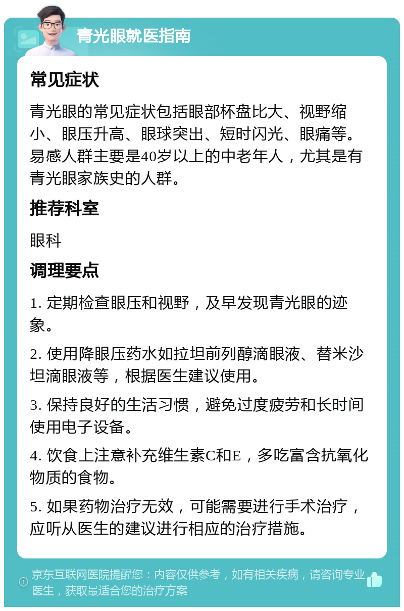 青光眼就医指南 常见症状 青光眼的常见症状包括眼部杯盘比大、视野缩小、眼压升高、眼球突出、短时闪光、眼痛等。易感人群主要是40岁以上的中老年人，尤其是有青光眼家族史的人群。 推荐科室 眼科 调理要点 1. 定期检查眼压和视野，及早发现青光眼的迹象。 2. 使用降眼压药水如拉坦前列醇滴眼液、替米沙坦滴眼液等，根据医生建议使用。 3. 保持良好的生活习惯，避免过度疲劳和长时间使用电子设备。 4. 饮食上注意补充维生素C和E，多吃富含抗氧化物质的食物。 5. 如果药物治疗无效，可能需要进行手术治疗，应听从医生的建议进行相应的治疗措施。