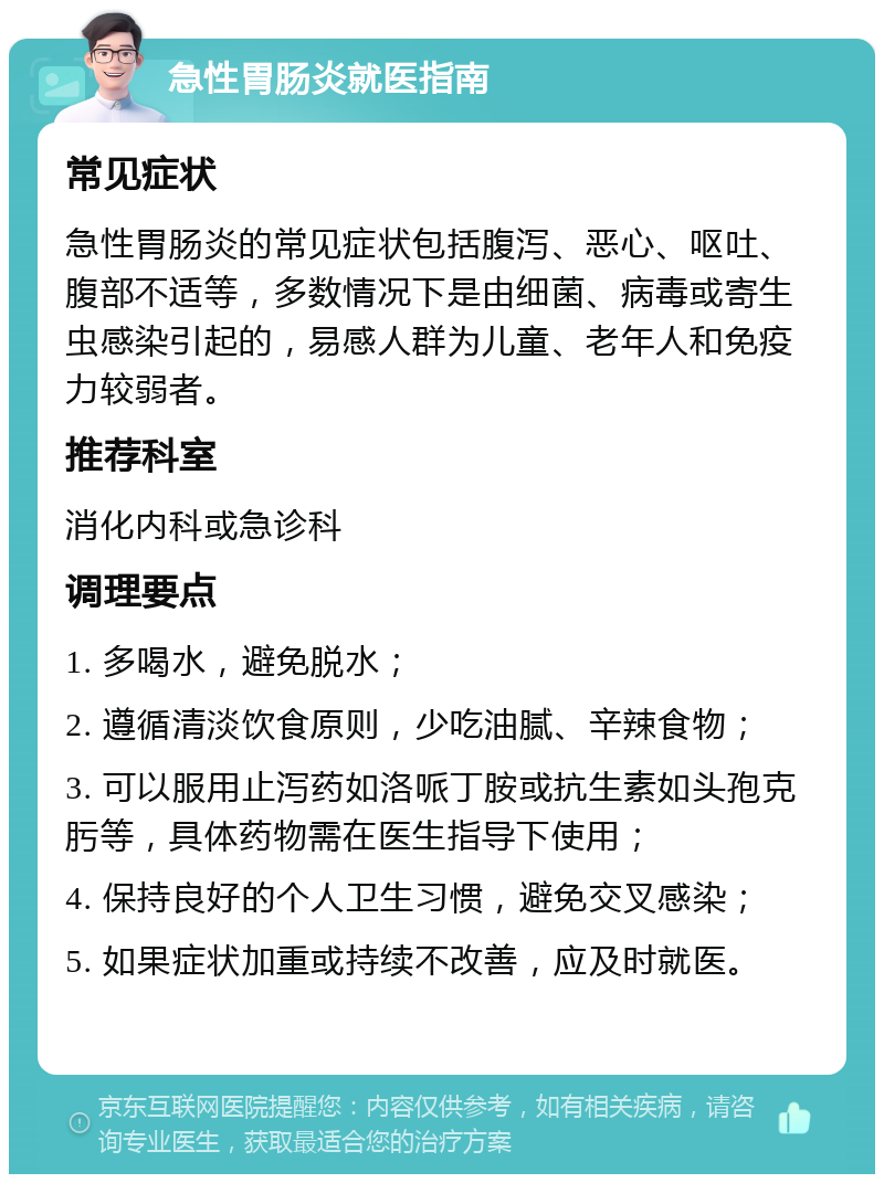 急性胃肠炎就医指南 常见症状 急性胃肠炎的常见症状包括腹泻、恶心、呕吐、腹部不适等，多数情况下是由细菌、病毒或寄生虫感染引起的，易感人群为儿童、老年人和免疫力较弱者。 推荐科室 消化内科或急诊科 调理要点 1. 多喝水，避免脱水； 2. 遵循清淡饮食原则，少吃油腻、辛辣食物； 3. 可以服用止泻药如洛哌丁胺或抗生素如头孢克肟等，具体药物需在医生指导下使用； 4. 保持良好的个人卫生习惯，避免交叉感染； 5. 如果症状加重或持续不改善，应及时就医。