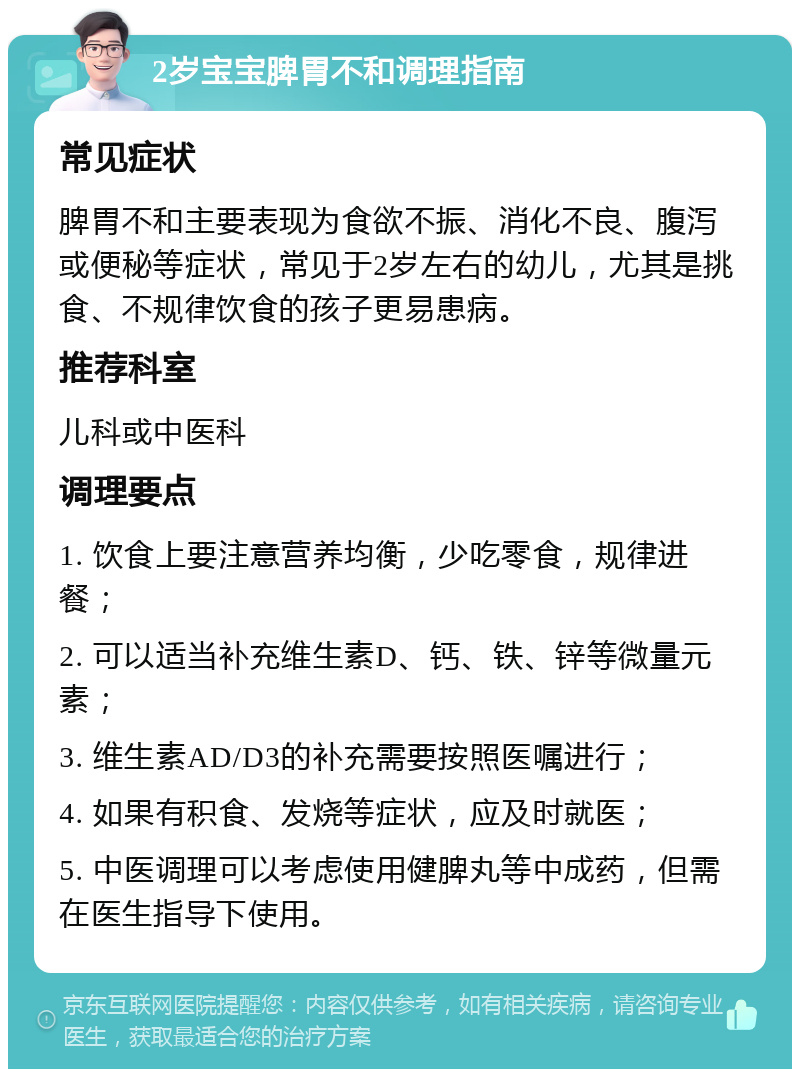 2岁宝宝脾胃不和调理指南 常见症状 脾胃不和主要表现为食欲不振、消化不良、腹泻或便秘等症状，常见于2岁左右的幼儿，尤其是挑食、不规律饮食的孩子更易患病。 推荐科室 儿科或中医科 调理要点 1. 饮食上要注意营养均衡，少吃零食，规律进餐； 2. 可以适当补充维生素D、钙、铁、锌等微量元素； 3. 维生素AD/D3的补充需要按照医嘱进行； 4. 如果有积食、发烧等症状，应及时就医； 5. 中医调理可以考虑使用健脾丸等中成药，但需在医生指导下使用。