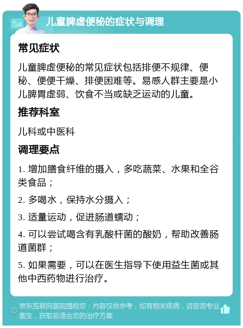 儿童脾虚便秘的症状与调理 常见症状 儿童脾虚便秘的常见症状包括排便不规律、便秘、便便干燥、排便困难等。易感人群主要是小儿脾胃虚弱、饮食不当或缺乏运动的儿童。 推荐科室 儿科或中医科 调理要点 1. 增加膳食纤维的摄入，多吃蔬菜、水果和全谷类食品； 2. 多喝水，保持水分摄入； 3. 适量运动，促进肠道蠕动； 4. 可以尝试喝含有乳酸杆菌的酸奶，帮助改善肠道菌群； 5. 如果需要，可以在医生指导下使用益生菌或其他中西药物进行治疗。