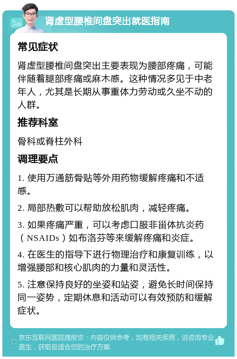 肾虚型腰椎间盘突出就医指南 常见症状 肾虚型腰椎间盘突出主要表现为腰部疼痛，可能伴随着腿部疼痛或麻木感。这种情况多见于中老年人，尤其是长期从事重体力劳动或久坐不动的人群。 推荐科室 骨科或脊柱外科 调理要点 1. 使用万通筋骨贴等外用药物缓解疼痛和不适感。 2. 局部热敷可以帮助放松肌肉，减轻疼痛。 3. 如果疼痛严重，可以考虑口服非甾体抗炎药（NSAIDs）如布洛芬等来缓解疼痛和炎症。 4. 在医生的指导下进行物理治疗和康复训练，以增强腰部和核心肌肉的力量和灵活性。 5. 注意保持良好的坐姿和站姿，避免长时间保持同一姿势，定期休息和活动可以有效预防和缓解症状。