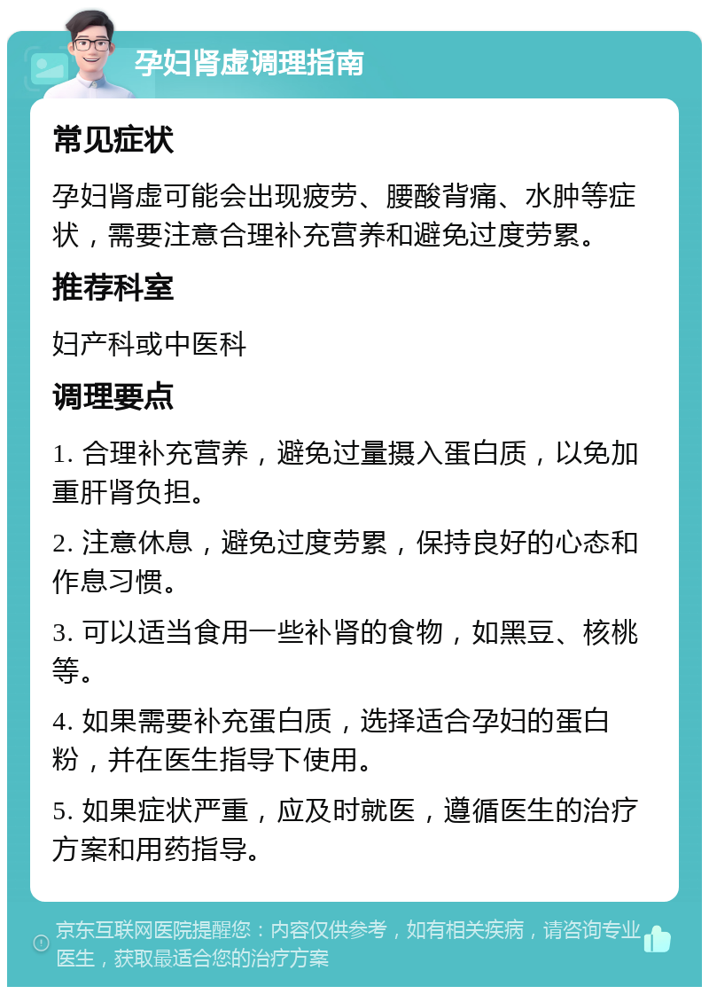 孕妇肾虚调理指南 常见症状 孕妇肾虚可能会出现疲劳、腰酸背痛、水肿等症状，需要注意合理补充营养和避免过度劳累。 推荐科室 妇产科或中医科 调理要点 1. 合理补充营养，避免过量摄入蛋白质，以免加重肝肾负担。 2. 注意休息，避免过度劳累，保持良好的心态和作息习惯。 3. 可以适当食用一些补肾的食物，如黑豆、核桃等。 4. 如果需要补充蛋白质，选择适合孕妇的蛋白粉，并在医生指导下使用。 5. 如果症状严重，应及时就医，遵循医生的治疗方案和用药指导。