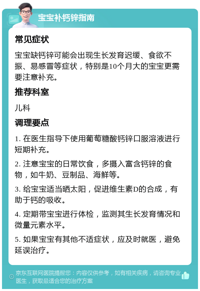 宝宝补钙锌指南 常见症状 宝宝缺钙锌可能会出现生长发育迟缓、食欲不振、易感冒等症状，特别是10个月大的宝宝更需要注意补充。 推荐科室 儿科 调理要点 1. 在医生指导下使用葡萄糖酸钙锌口服溶液进行短期补充。 2. 注意宝宝的日常饮食，多摄入富含钙锌的食物，如牛奶、豆制品、海鲜等。 3. 给宝宝适当晒太阳，促进维生素D的合成，有助于钙的吸收。 4. 定期带宝宝进行体检，监测其生长发育情况和微量元素水平。 5. 如果宝宝有其他不适症状，应及时就医，避免延误治疗。