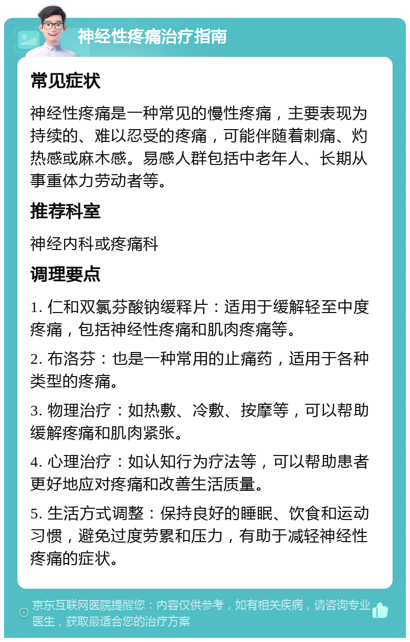 神经性疼痛治疗指南 常见症状 神经性疼痛是一种常见的慢性疼痛，主要表现为持续的、难以忍受的疼痛，可能伴随着刺痛、灼热感或麻木感。易感人群包括中老年人、长期从事重体力劳动者等。 推荐科室 神经内科或疼痛科 调理要点 1. 仁和双氯芬酸钠缓释片：适用于缓解轻至中度疼痛，包括神经性疼痛和肌肉疼痛等。 2. 布洛芬：也是一种常用的止痛药，适用于各种类型的疼痛。 3. 物理治疗：如热敷、冷敷、按摩等，可以帮助缓解疼痛和肌肉紧张。 4. 心理治疗：如认知行为疗法等，可以帮助患者更好地应对疼痛和改善生活质量。 5. 生活方式调整：保持良好的睡眠、饮食和运动习惯，避免过度劳累和压力，有助于减轻神经性疼痛的症状。