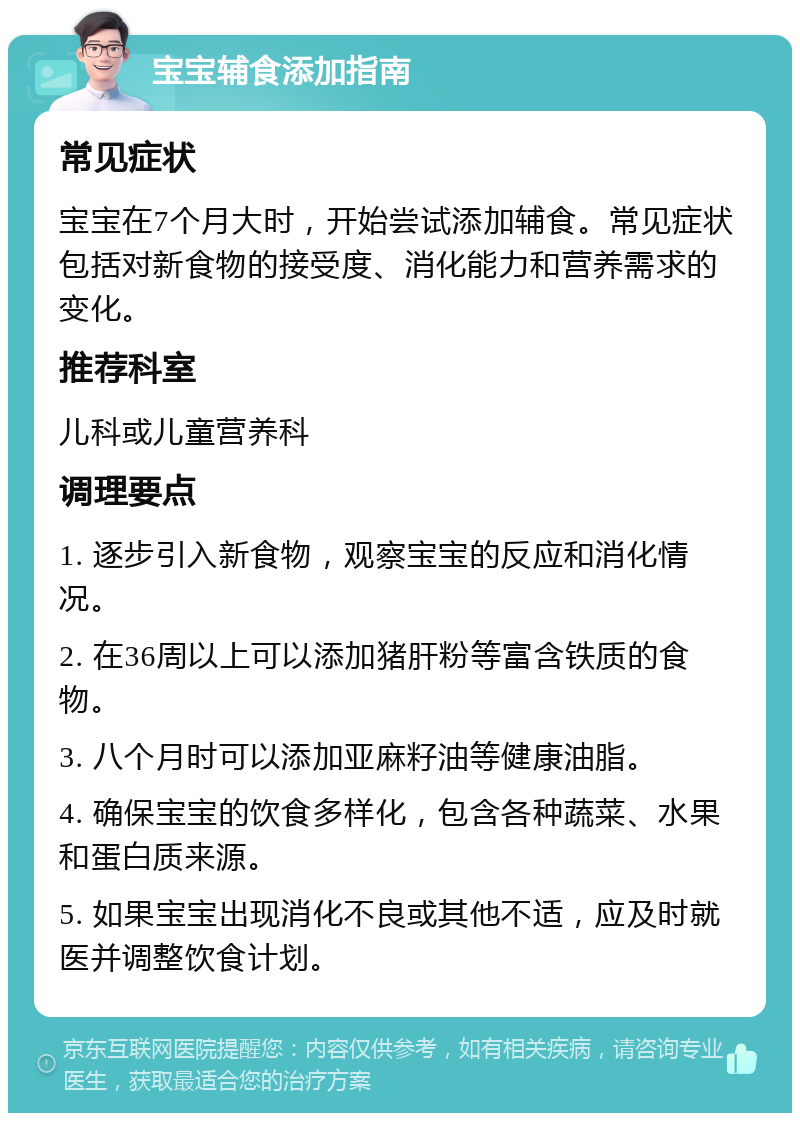 宝宝辅食添加指南 常见症状 宝宝在7个月大时，开始尝试添加辅食。常见症状包括对新食物的接受度、消化能力和营养需求的变化。 推荐科室 儿科或儿童营养科 调理要点 1. 逐步引入新食物，观察宝宝的反应和消化情况。 2. 在36周以上可以添加猪肝粉等富含铁质的食物。 3. 八个月时可以添加亚麻籽油等健康油脂。 4. 确保宝宝的饮食多样化，包含各种蔬菜、水果和蛋白质来源。 5. 如果宝宝出现消化不良或其他不适，应及时就医并调整饮食计划。