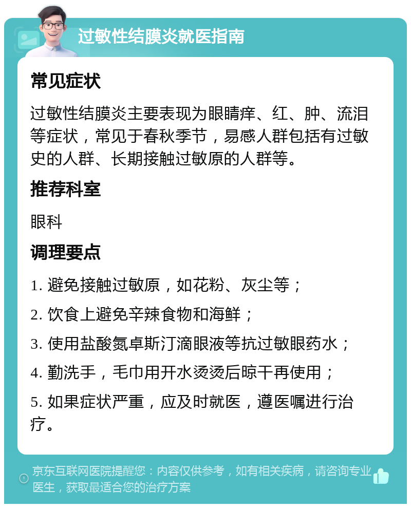 过敏性结膜炎就医指南 常见症状 过敏性结膜炎主要表现为眼睛痒、红、肿、流泪等症状，常见于春秋季节，易感人群包括有过敏史的人群、长期接触过敏原的人群等。 推荐科室 眼科 调理要点 1. 避免接触过敏原，如花粉、灰尘等； 2. 饮食上避免辛辣食物和海鲜； 3. 使用盐酸氮卓斯汀滴眼液等抗过敏眼药水； 4. 勤洗手，毛巾用开水烫烫后晾干再使用； 5. 如果症状严重，应及时就医，遵医嘱进行治疗。