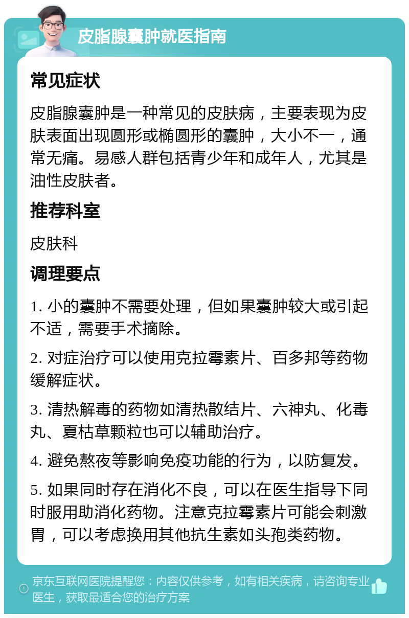 皮脂腺囊肿就医指南 常见症状 皮脂腺囊肿是一种常见的皮肤病，主要表现为皮肤表面出现圆形或椭圆形的囊肿，大小不一，通常无痛。易感人群包括青少年和成年人，尤其是油性皮肤者。 推荐科室 皮肤科 调理要点 1. 小的囊肿不需要处理，但如果囊肿较大或引起不适，需要手术摘除。 2. 对症治疗可以使用克拉霉素片、百多邦等药物缓解症状。 3. 清热解毒的药物如清热散结片、六神丸、化毒丸、夏枯草颗粒也可以辅助治疗。 4. 避免熬夜等影响免疫功能的行为，以防复发。 5. 如果同时存在消化不良，可以在医生指导下同时服用助消化药物。注意克拉霉素片可能会刺激胃，可以考虑换用其他抗生素如头孢类药物。