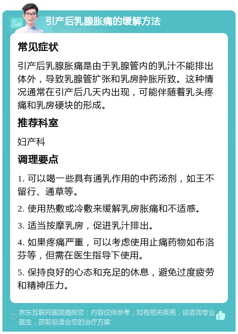 引产后乳腺胀痛的缓解方法 常见症状 引产后乳腺胀痛是由于乳腺管内的乳汁不能排出体外，导致乳腺管扩张和乳房肿胀所致。这种情况通常在引产后几天内出现，可能伴随着乳头疼痛和乳房硬块的形成。 推荐科室 妇产科 调理要点 1. 可以喝一些具有通乳作用的中药汤剂，如王不留行、通草等。 2. 使用热敷或冷敷来缓解乳房胀痛和不适感。 3. 适当按摩乳房，促进乳汁排出。 4. 如果疼痛严重，可以考虑使用止痛药物如布洛芬等，但需在医生指导下使用。 5. 保持良好的心态和充足的休息，避免过度疲劳和精神压力。